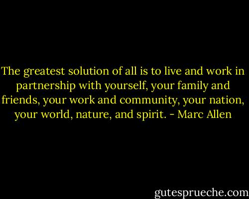 The greatest solution of all is to live and work in partnership with yourself, your family and friends, your work and community, your nation, your world, nature, and spirit. - Marc Allen
