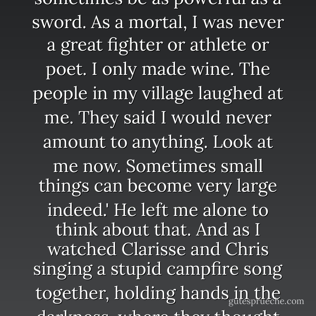 The wine god sighed. 'Oh Hades if I know. But remember, boy, that a kind act can sometimes be as powerful as a sword. As a mortal, I was never a great fighter or athlete or poet. I only made wine. The people in my village laughed at me. They said I would never amount to anything. Look at me now. Sometimes small things can become very large indeed.' He left me alone to think about that. And as I watched Clarisse and Chris singing a stupid campfire song together, holding hands in the darkness, where they thought nobody could see them, I had to smile. - Rick Riordan