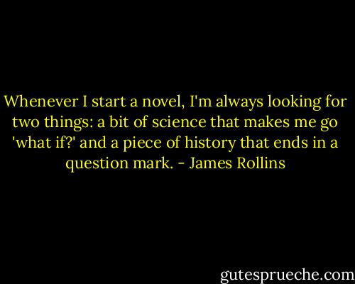 Whenever I start a novel, I'm always looking for two things: a bit of science that makes me go 'what if?' and a piece of history that ends in a question mark. - James Rollins