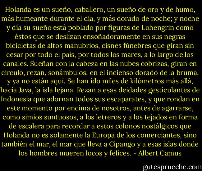 Holanda es un sueño, caballero, un sueño de oro y de humo, más humeante durante el día, y más dorado de noche; y noche y día su sueño está poblado por figuras de Lohengrin como éstos que se deslizan ensoñadoramente en sus negras bicicletas de altos manubrios, cisnes fúnebres que giran sin cesar por todo el país, por todos los mares, a lo largo de los canales. Sueñan con la cabeza en las nubes cobrizas, giran en círculo, rezan, sonámbulos, en el incienso dorado de la bruma, y ya no están aquí. Se han ido miles de kilómetros más allá, hacia Java, la isla lejana. Rezan a esas deidades gesticulantes de Indonesia que adornan todos sus escaparates, y que rondan en este momento por encima de nosotros, antes de agarrarse, como simios suntuosos, a los letreros y a los tejados en forma de escalera para recordar a estos colonos nostálgicos que Holanda no es solamente la Europa de los comerciantes, sino también el mar, el mar que lleva a Cipango y a esas islas donde los hombres mueren locos y felices. - Albert Camus