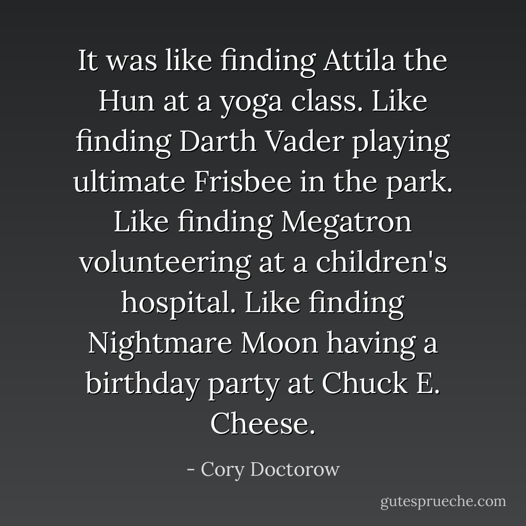It was like finding Attila the Hun at a yoga class. Like finding Darth Vader playing ultimate Frisbee in the park. Like finding Megatron volunteering at a children's hospital. Like finding Nightmare Moon having a birthday party at Chuck E. Cheese. - Cory Doctorow