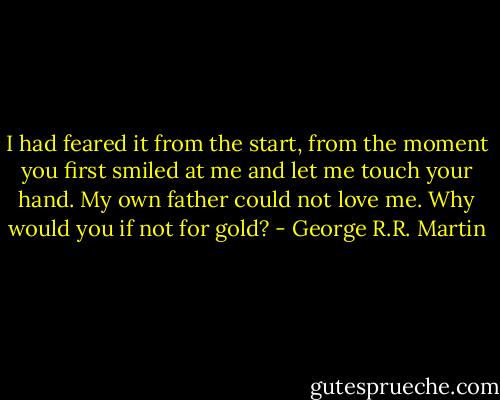 I had feared it from the start, from the moment you first smiled at me and let me touch your hand. My own father could not love me. Why would you if not for gold? - George R.R. Martin