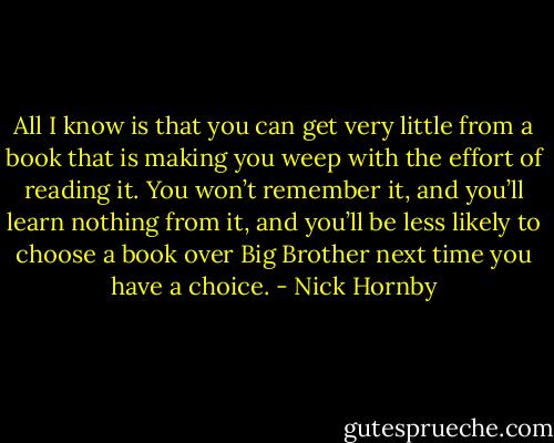 All I know is that you can get very little from a book that is making you weep with the effort of reading it. You won’t remember it, and you’ll learn nothing from it, and you’ll be less likely to choose a book over Big Brother next time you have a choice. - Nick Hornby