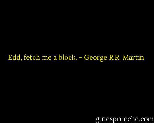 Edd, fetch me a block. - George R.R. Martin