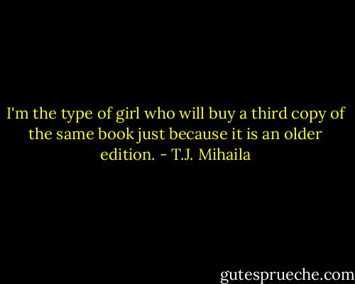 I'm the type of girl who will buy a third copy of the same book just because it is an older edition. - T.J. Mihaila