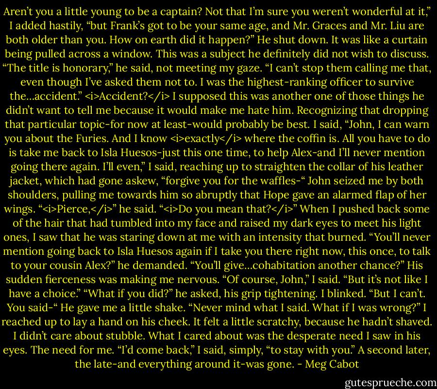 Aren’t you a little young to be a captain? Not that I’m sure you weren’t wonderful at it,” I added hastily, “but Frank’s got to be your same age, and Mr. Graces and Mr. Liu are both older than you. How on earth did it happen?”<br />He shut down. It was like a curtain being pulled across a window. This was a subject he definitely did not wish to discuss.<br />“The title is honorary,” he said, not meeting my gaze. “I can’t stop them calling me that, even though I’ve asked them not to. I was the highest-ranking officer to survive the…accident.”<br /><i>Accident?</i> I supposed this was another one of those things he didn’t want to tell me because it would make me hate him.<br />Recognizing that dropping that particular topic-for now at least-would probably be best. I said, “John, I can warn you about the Furies. And I know <i>exactly</i> where the coffin is. All you have to do is take me back to Isla Huesos-just this one time, to help Alex-and I’ll never mention going there again. I’ll even,” I said, reaching up to straighten the collar of his leather jacket, which had gone askew, “forgive you for the waffles-“<br />John seized me by both shoulders, pulling me towards him so abruptly that Hope gave an alarmed flap of her wings.<br />“<i>Pierce,</i>” he said. “<i>Do you mean that?</i>”<br />When I pushed back some of the hair that had tumbled into my face and raised my dark eyes to meet his light ones, I saw that he was staring down at me with an intensity that burned.<br />“You’ll never mention going back to Isla Huesos again if I take you there right now, this once, to talk to your cousin Alex?” he demanded. “You’ll give…cohabitation another chance?”<br />His sudden fierceness was making me nervous.<br />“Of course, John,” I said. “But it’s not like I have a choice.”<br />“What if you did?” he asked, his grip tightening.<br />I blinked. “But I can’t. You said-“<br />He gave me a little shake. “Never mind what I said. What if I was wrong?”<br />I reached up to lay a hand on his cheek. It felt a little scratchy, because he hadn’t shaved. I didn’t care about stubble. What I cared about was the desperate need I saw in his eyes. The need for me.<br />“I’d come back,” I said, simply, “to stay with you.”<br />A second later, the late-and everything around it-was gone. - Meg Cabot