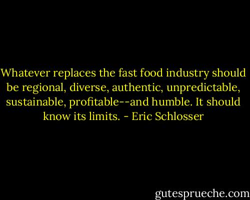 Whatever replaces the fast food industry should be regional, diverse, authentic, unpredictable, sustainable, profitable--and humble. It should know its limits. - Eric Schlosser