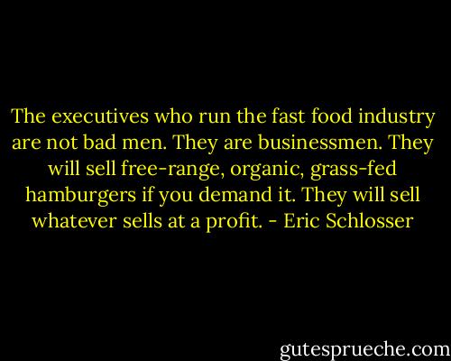 The executives who run the fast food industry are not bad men. They are businessmen. They will sell free-range, organic, grass-fed hamburgers if you demand it. They will sell whatever sells at a profit. - Eric Schlosser