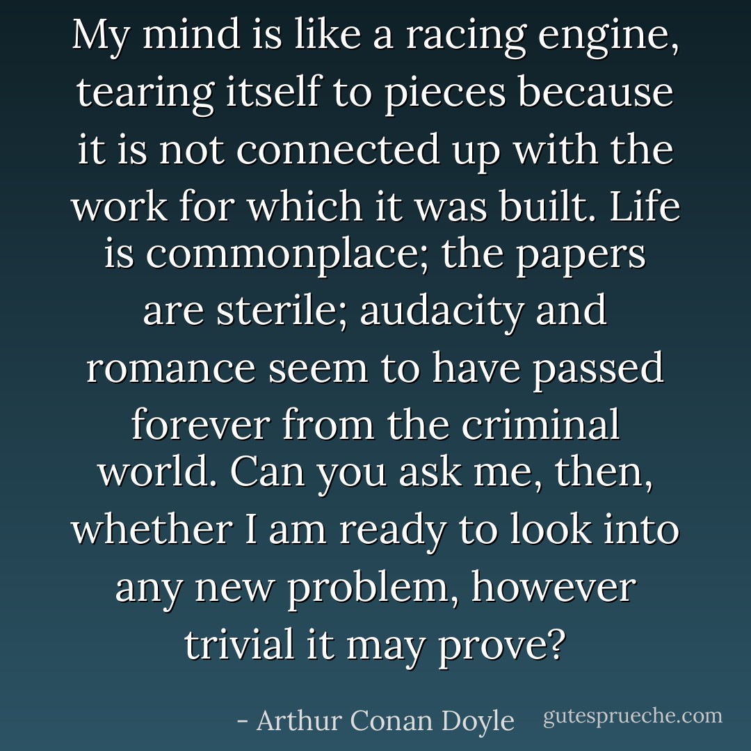 My mind is like a racing engine, tearing itself to pieces because it is not connected up with the work for which it was built. Life is commonplace; the papers are sterile; audacity and romance seem to have passed forever from the criminal world. Can you ask me, then, whether I am ready to look into any new problem, however trivial it may prove? - Arthur Conan Doyle
