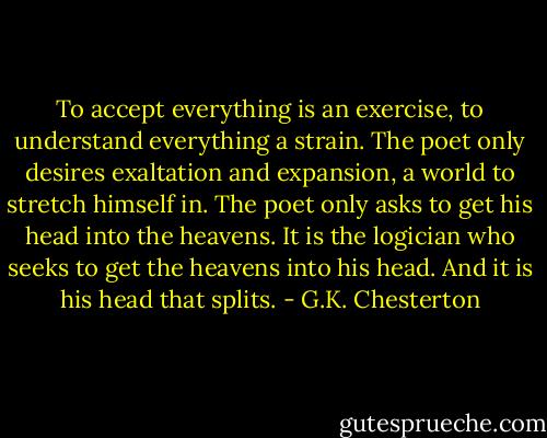 To accept everything is an exercise, to understand everything a strain. The poet only desires exaltation and expansion, a world to stretch himself in. The poet only asks to get his head into the heavens. It is the logician who seeks to get the heavens into his head. And it is his head that splits. - G.K. Chesterton