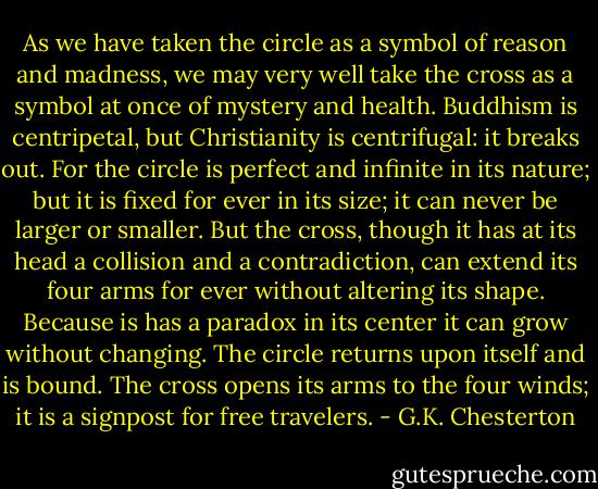 As we have taken the circle as a symbol of reason and madness, we may very well take the cross as a symbol at once of mystery and health. Buddhism is centripetal, but Christianity is centrifugal: it breaks out. For the circle is perfect and infinite in its nature; but it is fixed for ever in its size; it can never be larger or smaller. But the cross, though it has at its head a collision and a contradiction, can extend its four arms for ever without altering its shape. Because is has a paradox in its center it can grow without changing. The circle returns upon itself and is bound. The cross opens its arms to the four winds; it is a signpost for free travelers. - G.K. Chesterton