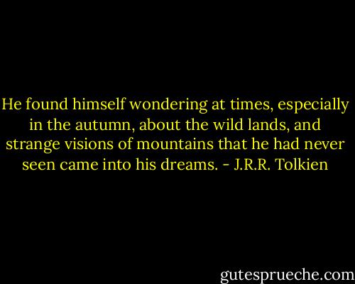 He found himself wondering at times, especially in the autumn, about the wild lands, and strange visions of mountains that he had never seen came into his dreams. - J.R.R. Tolkien