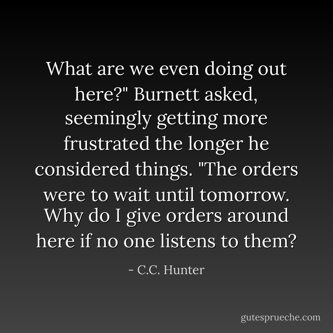 What are we even doing out here?" Burnett asked, seemingly getting more frustrated the longer he considered things. "The orders were to wait until tomorrow. Why do I give orders around here if no one listens to them? - C.C. Hunter