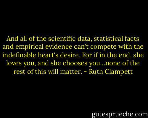 And all of the scientific data, statistical facts and empirical evidence can't compete with the indefinable heart's desire. For if in the end, she loves you, and she chooses you…none of the rest of this will matter. - Ruth Clampett