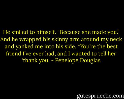 He smiled to himself. “Because she made you.” And he wrapped his skinny arm around my neck and yanked me into his side. “You’re the best friend I’ve ever had, and I wanted to tell her ‘thank you. - Penelope Douglas
