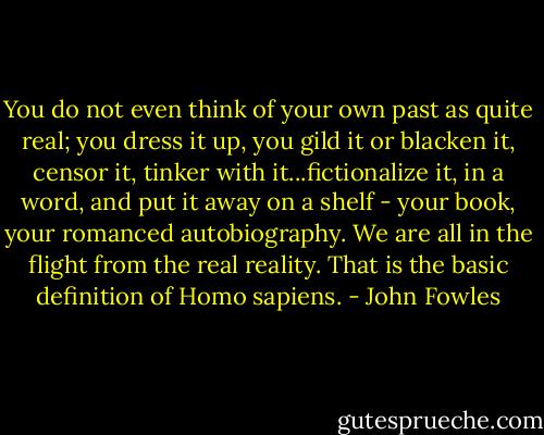 You do not even think of your own past as quite real; you dress it up, you gild it or blacken it, censor it, tinker with it...fictionalize it, in a word, and put it away on a shelf - your book, your romanced autobiography. We are all in the flight from the real reality. That is the basic definition of Homo sapiens. - John Fowles