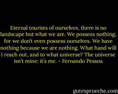 Eternal tourists of ourselves, there is no landscape but what we are. We possess nothing, for we don’t even possess ourselves. We have nothing because we are nothing. What hand will I reach out, and to what universe? The universe isn’t mine: it’s me. - Fernando Pessoa