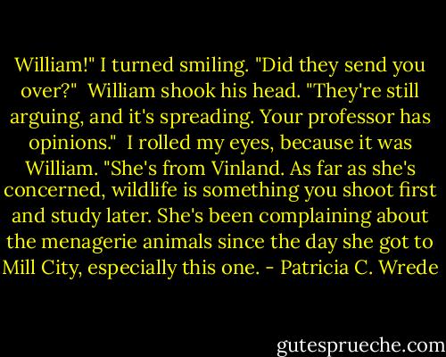 William!" I turned smiling. "Did they send you over?" <br />William shook his head. "They're still arguing, and it's spreading. Your professor has opinions." <br />I rolled my eyes, because it was William. "She's from Vinland. As far as she's concerned, wildlife is something you shoot first and study later. She's been complaining about the menagerie animals since the day she got to Mill City, especially this one. - Patricia C. Wrede