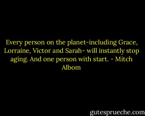 Every person on the planet-including Grace, Lorraine, Victor and Sarah- will instantly stop aging. And one person with start. - Mitch Albom