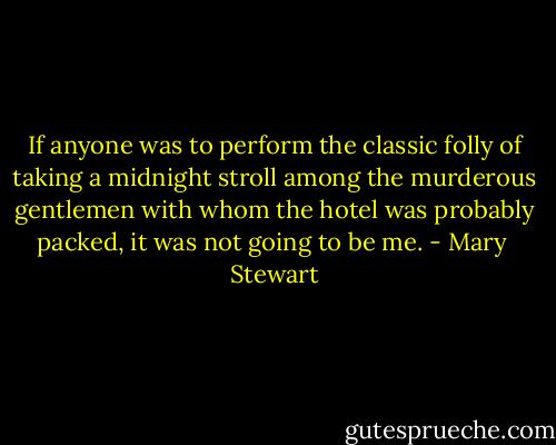 If anyone was to perform the classic folly of taking a midnight stroll among the murderous gentlemen with whom the hotel was probably packed, it was not going to be me. - Mary  Stewart