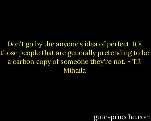 Don't go by the anyone's idea of perfect. It's those people that are generally pretending to be a carbon copy of someone they're not. - T.J. Mihaila
