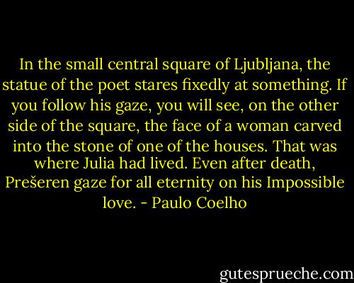 In the small central square of Ljubljana, the statue of the poet stares fixedly at something. If you follow his gaze, you will see, on the other side of the square, the face of a woman carved into the stone of one of the houses. That was where Julia had lived. Even after death, Prešeren gaze for all eternity on his Impossible love. - Paulo Coelho