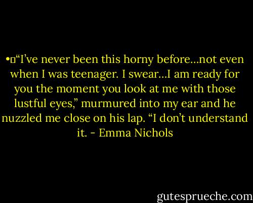 •	“I’ve never been this horny before…not even when I was teenager. I swear…I am ready for you the moment you look at me with those lustful eyes,” murmured into my ear and he nuzzled me close on his lap. “I don’t understand it. - Emma Nichols