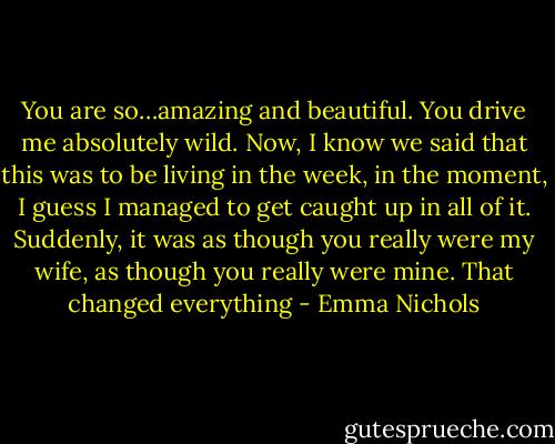 You are so…amazing and beautiful. You drive me absolutely wild. Now, I know we said that this was to be living in the week, in the moment, I guess I managed to get caught up in all of it. Suddenly, it was as though you really were my wife, as though you really were mine. That changed everything - Emma Nichols