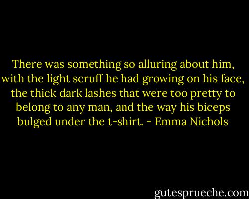 There was something so alluring about him, with the light scruff he had growing on his face, the thick dark lashes that were too pretty to belong to any man, and the way his biceps bulged under the t-shirt. - Emma Nichols