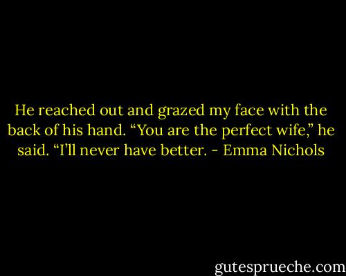 He reached out and grazed my face with the back of his hand. “You are the perfect wife,” he said. “I’ll never have better. - Emma Nichols