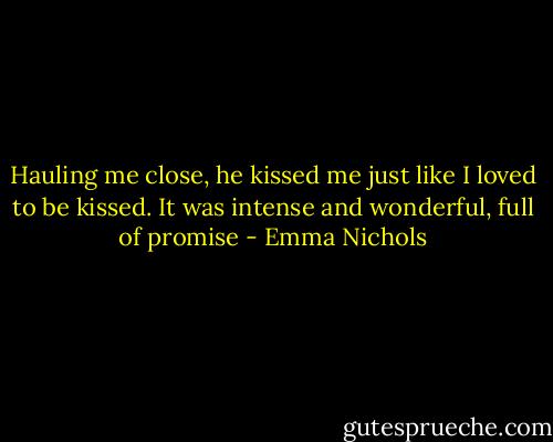 Hauling me close, he kissed me just like I loved to be kissed. It was intense and wonderful, full of promise - Emma Nichols