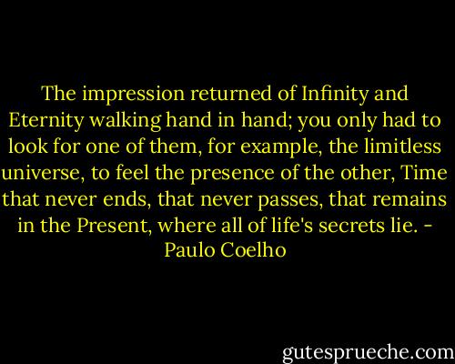 The impression returned of Infinity and Eternity walking hand in hand; you only had to look for one of them, for example, the limitless universe, to feel the presence of the other, Time that never ends, that never passes, that remains in the Present, where all of life's secrets lie. - Paulo Coelho