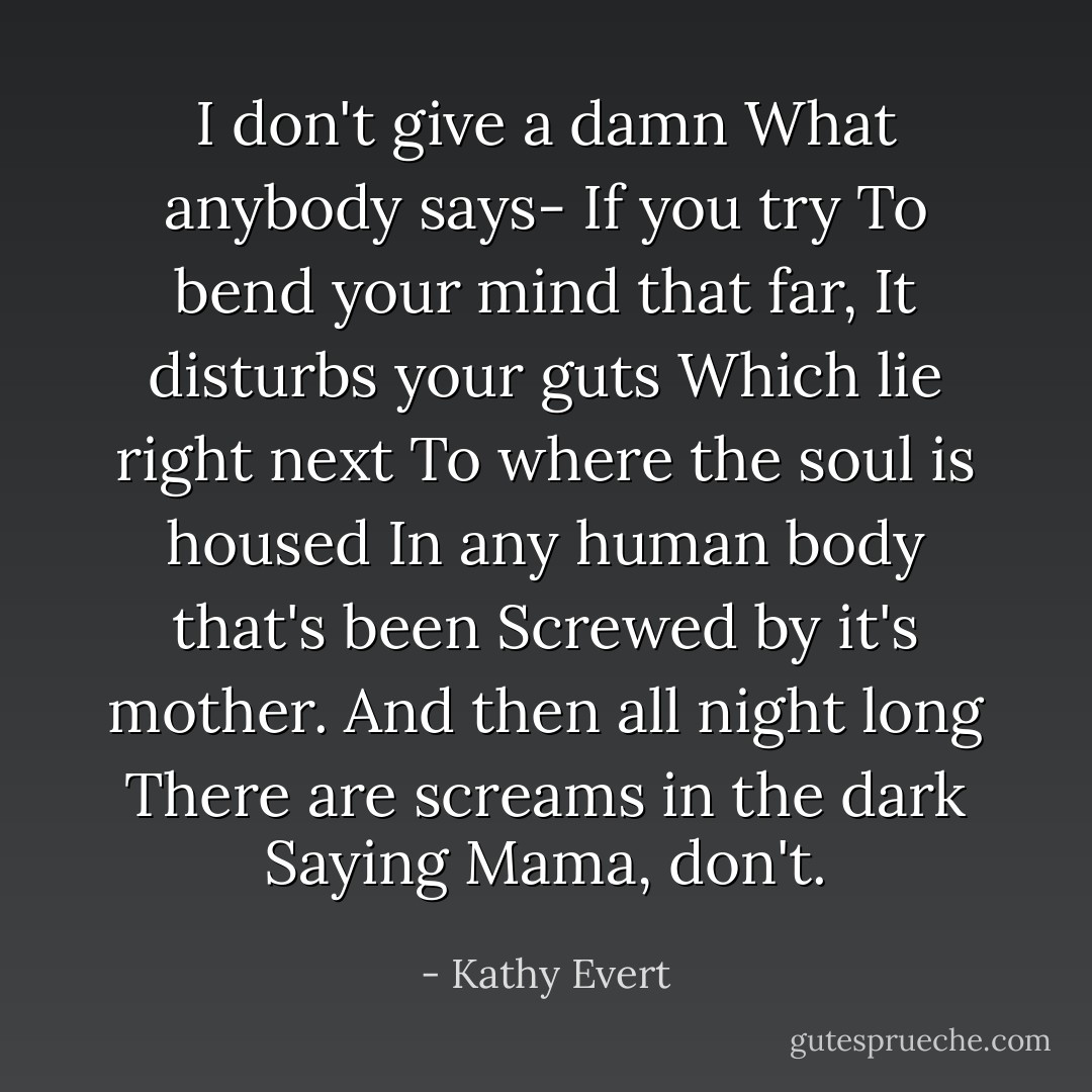 I don't give a damn<br />What anybody says-<br />If you try<br />To bend your mind that far,<br />It disturbs your guts<br />Which lie right next<br />To where the soul is housed<br />In any human body that's been<br />Screwed by it's mother.<br />And then all night long<br />There are screams in the dark<br />Saying<br />Mama, don't. - Kathy Evert