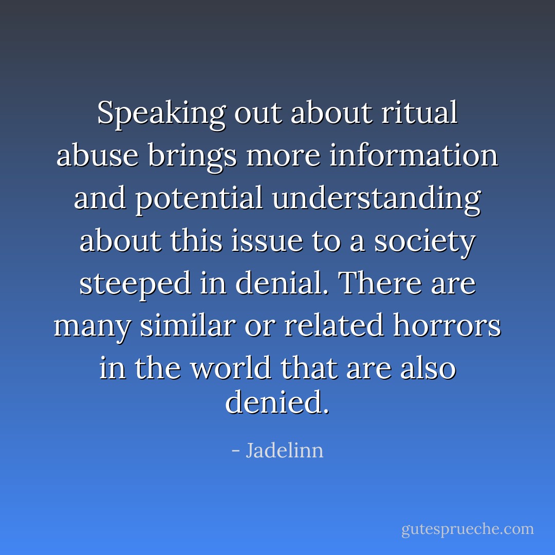 Speaking out about ritual abuse brings more information and potential understanding about this issue to a society steeped in denial. There are many similar or related horrors in the world that are also denied. - Jadelinn
