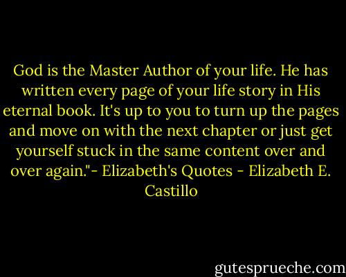 God is the Master Author of your life. He has written every page of your life story in His eternal book. It's up to you to turn up the pages and move on with the next chapter or just get yourself stuck in the same content over and over again."- Elizabeth's Quotes - Elizabeth E. Castillo