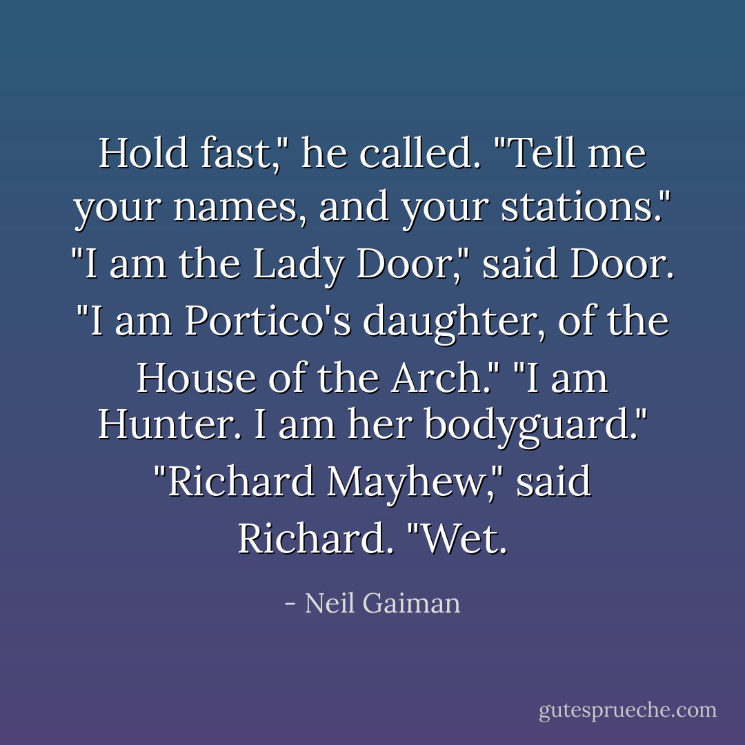 Hold fast," he called. "Tell me your names, and your stations."<br />"I am the Lady Door," said Door. "I am Portico's daughter, of the House of the Arch."<br />"I am Hunter. I am her bodyguard."<br />"Richard Mayhew," said Richard. "Wet. - Neil Gaiman