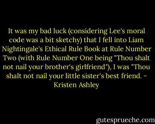 It was my bad luck (considering Lee's moral code was a bit sketchy) that I fell into Liam Nightingale's Ethical Rule Book at Rule Number Two (with Rule Number One being "Thou shalt not nail your brother's girlfriend"), I was "Thou shalt not nail your little sister's best friend. - Kristen Ashley