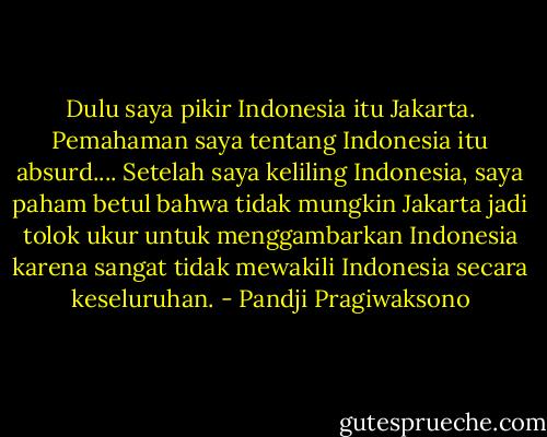 Dulu saya pikir Indonesia itu Jakarta. Pemahaman saya tentang Indonesia itu absurd.... Setelah saya keliling Indonesia, saya paham betul bahwa tidak mungkin Jakarta jadi tolok ukur untuk menggambarkan Indonesia karena sangat tidak mewakili Indonesia secara keseluruhan. - Pandji Pragiwaksono