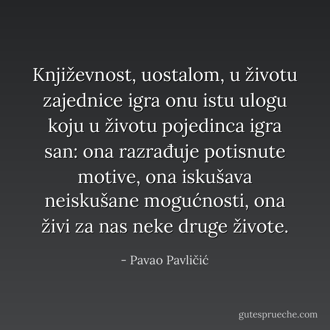 Književnost, uostalom, u životu zajednice igra onu istu ulogu koju u životu pojedinca igra san: ona razrađuje potisnute motive, ona iskušava neiskušane mogućnosti, ona živi za nas neke druge živote. - Pavao Pavličić
