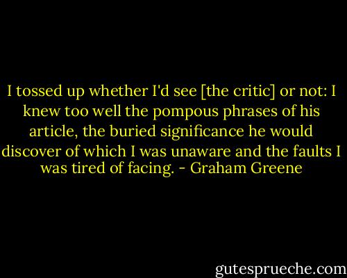 I tossed up whether I'd see [the critic] or not: I knew too well the pompous phrases of his article, the buried significance he would discover of which I was unaware and the faults I was tired of facing. - Graham Greene