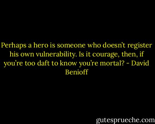 Perhaps a hero is someone who doesn’t register his own vulnerability. Is it courage, then, if you’re too daft to know you’re mortal? - David Benioff