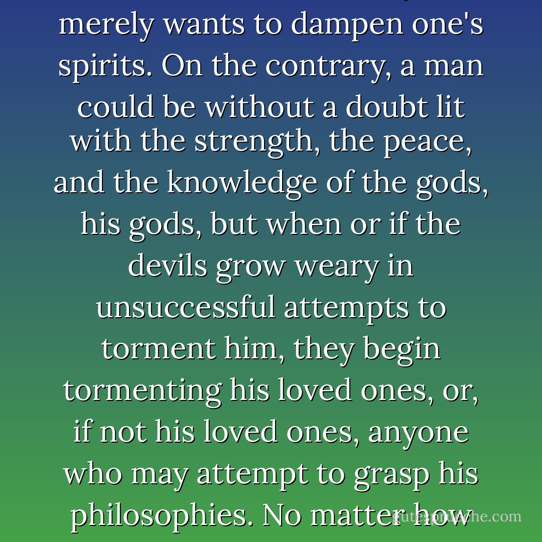 Realizing the seriously ruthless, venomous habits and agendas of evil always instills a more fierce passion and longing for a closer God. Men, out of pride, may claim their own authorities over what constitutes good and evil; they may self-proclaim a keen knowledge of subjective morality through religion or science. But that is only if they are acknowledging the work of evil as a cartoon-like, petty little rain cloud in the sky that merely wants to dampen one's spirits. On the contrary, a man could be without a doubt lit with the strength, the peace, and the knowledge of the gods, his gods, but when or if the devils grow weary in unsuccessful attempts to torment him, they begin tormenting his loved ones, or, if not his loved ones, anyone who may attempt to grasp his philosophies. No matter how godly he may become, God is, in the end, his only hope and his only grace for the pressures built around him - it is left up to a higher authority and a more solid peace and a wider love to eclipse not just one's own evils but all evils for goodness to ultimately matter. If all men were gods, each being would dwell in a separate prison cell, hopeless, before finally imploding into nothingness. - Criss Jami