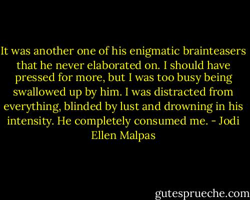 It was another one of his enigmatic brainteasers that he never elaborated on. I should have pressed for more, but I was too busy being swallowed up by him. I was distracted from everything, blinded by lust and drowning in his intensity. He completely consumed me. - Jodi Ellen Malpas