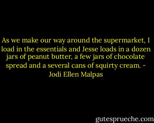 As we make our way around the supermarket, I load in the essentials and Jesse loads in a dozen jars of peanut butter, a few jars of chocolate spread and a several cans of squirty cream. - Jodi Ellen Malpas