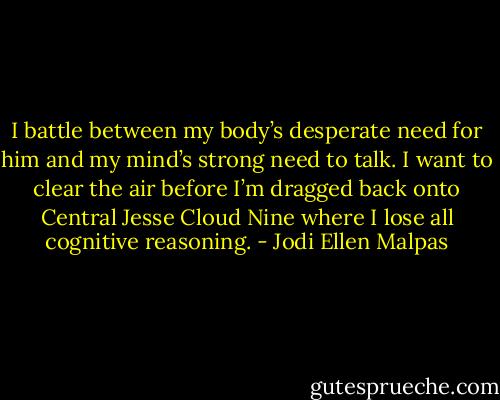 I battle between my body’s desperate need for him and my mind’s strong need to talk. I want to clear the air before I’m dragged back onto Central Jesse Cloud Nine where I lose all cognitive reasoning. - Jodi Ellen Malpas