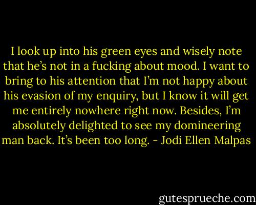 I look up into his green eyes and wisely note that he’s not in a fucking about mood. I want to bring to his attention that I’m not happy about his evasion of my enquiry, but I know it will get me entirely nowhere right now. Besides, I’m absolutely delighted to see my domineering man back. It’s been too long. - Jodi Ellen Malpas