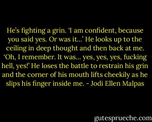 He’s fighting a grin. ‘I am confident, because you said yes. Or was it…’ He looks up to the ceiling in deep thought and then back at me. ‘Oh, I remember. It was… yes, yes, yes, fucking hell, yes!’ He loses the battle to restrain his grin and the corner of his mouth lifts cheekily as he slips his finger inside me. - Jodi Ellen Malpas