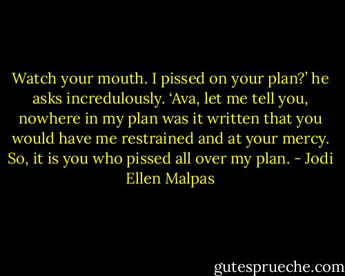 Watch your mouth. I pissed on your plan?’ he asks incredulously. ‘Ava, let me tell you, nowhere in my plan was it written that you would have me restrained and at your mercy. So, it is you who pissed all over my plan. - Jodi Ellen Malpas