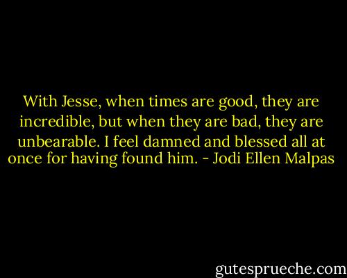 With Jesse, when times are good, they are incredible, but when they are bad, they are unbearable. I feel damned and blessed all at once for having found him. - Jodi Ellen Malpas