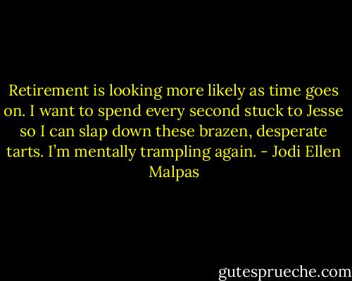 Retirement is looking more likely as time goes on. I want to spend every second stuck to Jesse so I can slap down these brazen, desperate tarts. I’m mentally trampling again. - Jodi Ellen Malpas